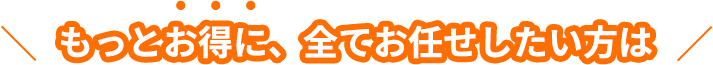 もっとお得に、全てお任せしたい方は