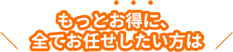 もっとお得に、全てお任せしたい方は